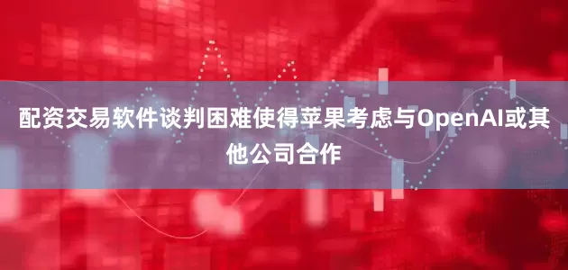 配资交易软件谈判困难使得苹果考虑与OpenAI或其他公司合作